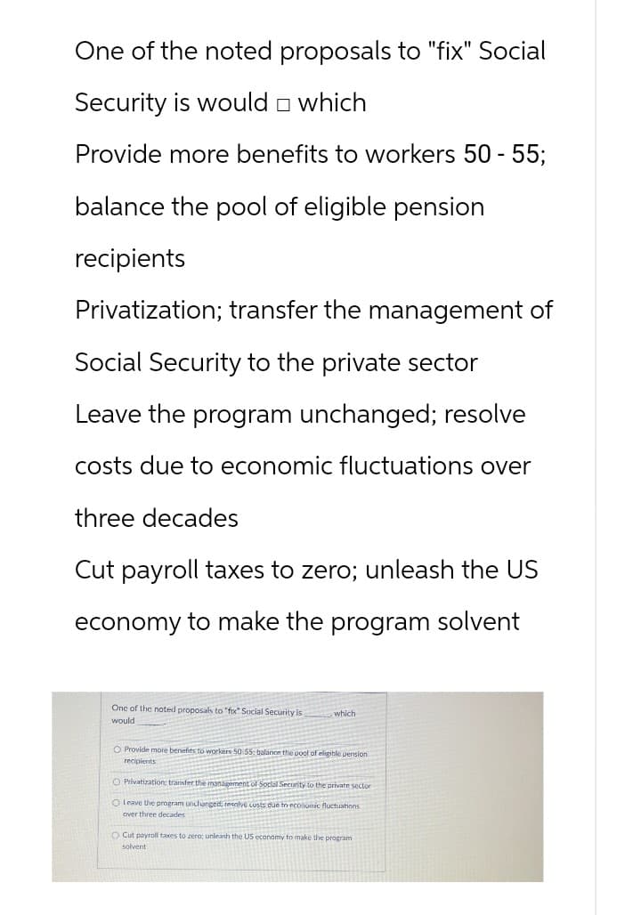 One of the noted proposals to "fix" Social
Security is would which
Provide more benefits to workers 50 - 55;
balance the pool of eligible pension
recipients
Privatization; transfer the management of
Social Security to the private sector
Leave the program unchanged; resolve
costs due to economic fluctuations over
three decades
Cut payroll taxes to zero; unleash the US
economy to make the program solvent
One of the noted proposals to "fox" Social Security is
would
which
O Provide more benefits to workers 50:55: balance the pool of eligible pension
recipients
O Privatization: transfer the management of Social Security to the private sector
O Leave the program unchanged, resolve custs due in economic fluctuations
over three decades
O Cut payroll taxes to zero; unleash the US economy to make the program
solvent