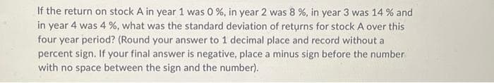 If the return on stock A in year 1 was 0 %, in year 2 was 8 %, in year 3 was 14% and
in year 4 was 4 %, what was the standard deviation of returns for stock A over this
four year period? (Round your answer to 1 decimal place and record without a
percent sign. If your final answer is negative, place a minus sign before the number
with no space between the sign and the number).