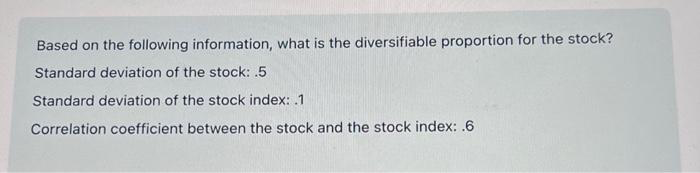 Based on the following information, what is the diversifiable proportion for the stock?
Standard deviation of the stock: .5
Standard deviation of the stock index: 1
Correlation coefficient between the stock and the stock index: .6