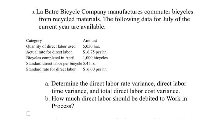 3. La Batre Bicycle Company manufactures commuter bicycles
from recycled materials. The following data for July of the
current year are available:
Category
Quantity of direct labor used
Actual rate for direct labor
Amount
5,050 hrs.
$16.75 per hr.
1,000 bicycles
Bicycles completed in April
Standard direct labor per bicycle 5.4 hrs.
Standard rate for direct labor $16.00 per hr.
a. Determine the direct labor rate variance, direct labor
time variance, and total direct labor cost variance.
b. How much direct labor should be debited to Work in
Process?