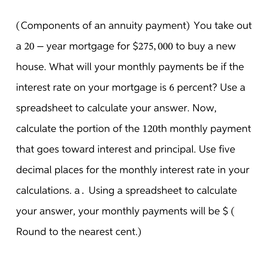 (Components of an annuity payment) You take out
a 20-year mortgage for $275,000 to buy a new
house. What will your monthly payments be if the
interest rate on your mortgage is 6 percent? Use a
spreadsheet to calculate your answer. Now,
calculate the portion of the 120th monthly payment
that goes toward interest and principal. Use five
decimal places for the monthly interest rate in your
calculations. a. Using a spreadsheet to calculate
your answer, your monthly payments will be $ (
Round to the nearest cent.)