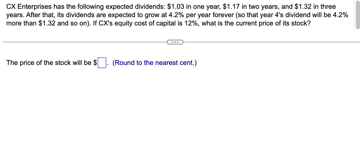 CX Enterprises has the following expected dividends: $1.03 in one year, $1.17 in two years, and $1.32 in three
years. After that, its dividends are expected to grow at 4.2% per year forever (so that year 4's dividend will be 4.2%
more than $1.32 and so on). If CX's equity cost of capital is 12%, what is the current price of its stock?
The price of the stock will be $
(Round to the nearest cent.)