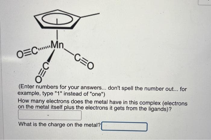 O=C...n
ΟΞΟ
-CEO
(Enter numbers for your answers... don't spell the number out... for
example, type "1" instead of "one")
How many electrons does the metal have in this complex (electrons
on the metal itself plus the electrons it gets from the ligands)?
What is the charge on the metal?