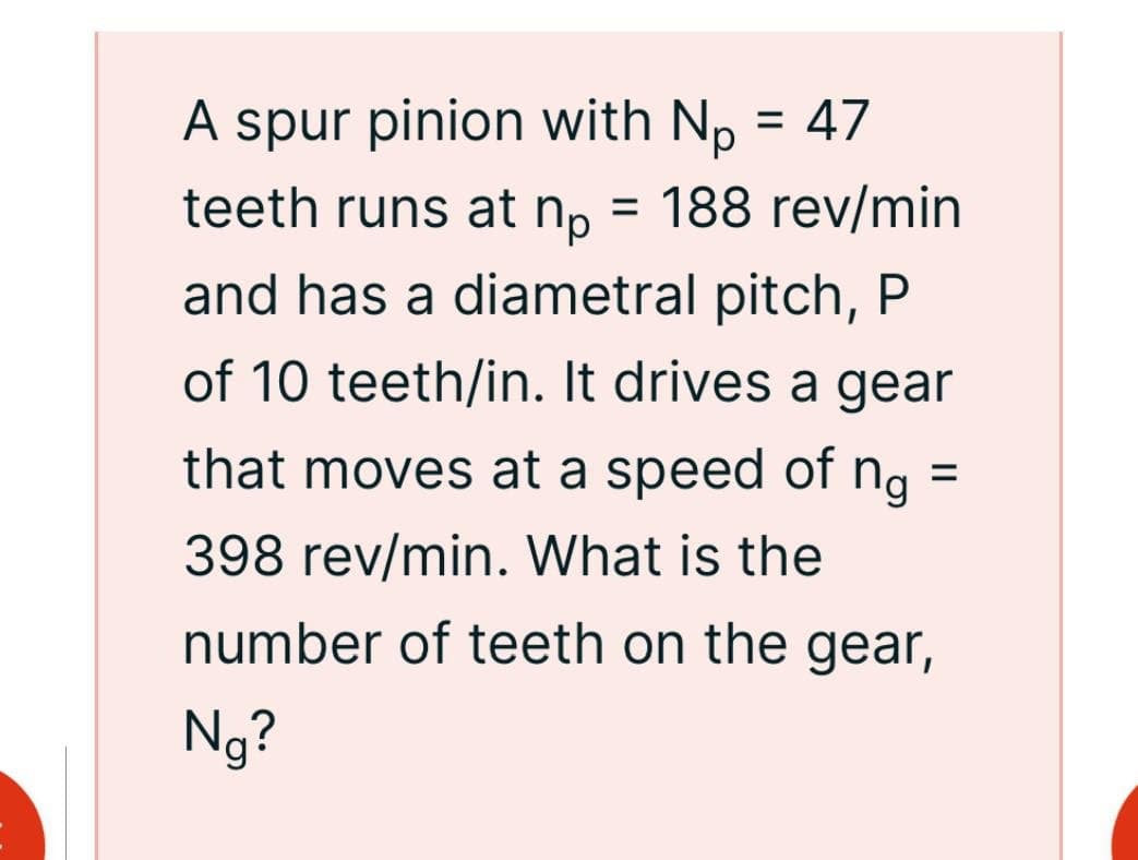 A spur pinion with No = 47
teeth runs at n₁ = 188 rev/min
пр
and has a diametral pitch, P
of 10 teeth/in. It drives a gear
that moves at a speed of ng
398 rev/min. What is the
=
number of teeth on the gear,
Ng?