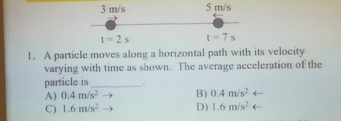 3 m/s
5 m/s
t=2s
t = 7 s
1. A particle moves along a horizontal path with its velocity
varying with time as shown. The average acceleration of the
particle is
A) 0.4 m/s² →→
C) 1.6 m/s² →→
B) 0.4 m/s² -
D) 1.6 m/s² +