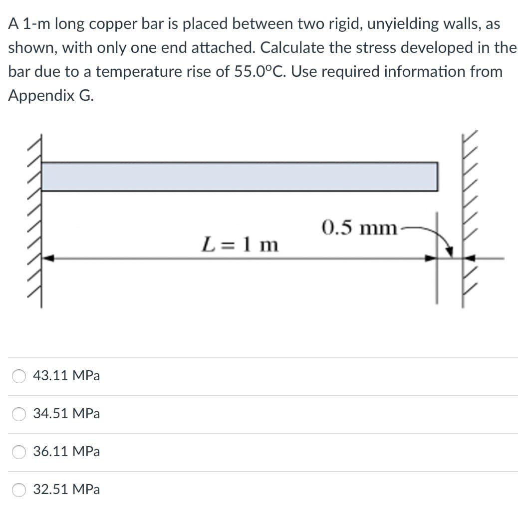 A 1-m long copper bar is placed between two rigid, unyielding walls, as
shown, with only one end attached. Calculate the stress developed in the
bar due to a temperature rise of 55.0°C. Use required information from
Appendix G.
43.11 MPa
34.51 MPa
36.11 MPa
32.51 MPa
L=1m
0.5 mm