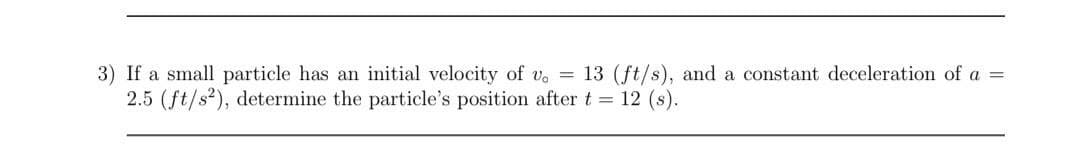 3) If a small particle has an initial velocity of v. = 13 (ft/s), and a constant deceleration of a =
2.5 (ft/s²), determine the particle's position after t = 12 (s).