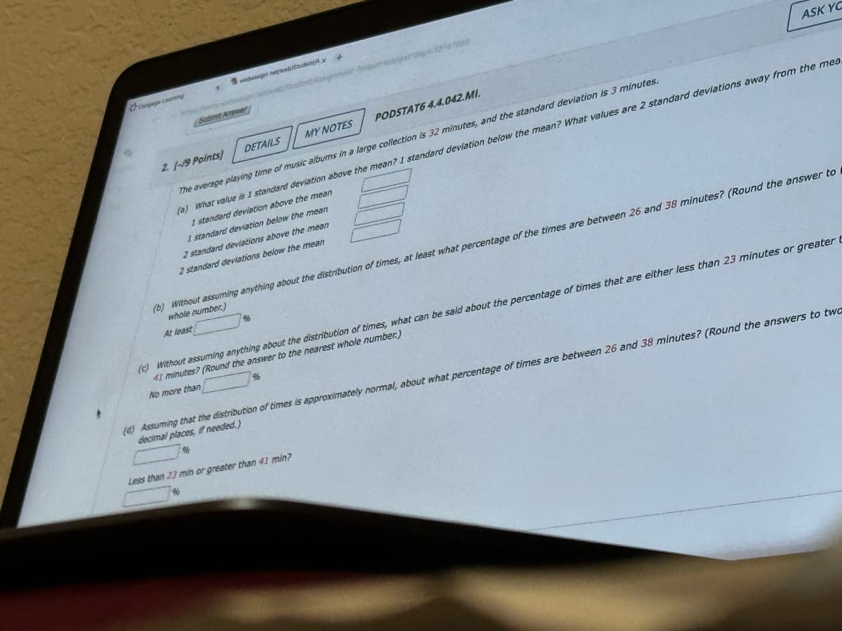 Submit Angwer
websign Studx
f
ASK YO
21-19 Points)
DETAILS
MY NOTES
PODSTAT6 4.4.042.MI.
The average playing time of music albums in a large collection is 32 minutes, and the standard deviation is 3 minutes.
(a) What value is 1 standard deviation above the mean? I standard deviation below the mean? What values are 2 standard deviations away from the mea.
1 standard deviation above the mean
1 standard deviation below the mean
2 standard deviations above the mean
2 standard deviations below the mean
(b) Without assuming anything about the distribution of times, at least what percentage of the times are between 26 and 38 minutes? (Round the answer to
whole number)
At least
96
(c) Without assuming anything about the distribution of times, what can be said about the percentage of times that are either less than 23 minutes or greater t
41 minutes? (Round the answer to the nearest whole number.)
No more than
(4) Assuming that the distribution of times is approximately normal, about what percentage of times are between 26 and 38 minutes? (Round the answers to twa
decimal places, if needed.)
$6
Less than 23 min or greater than 41 min?
