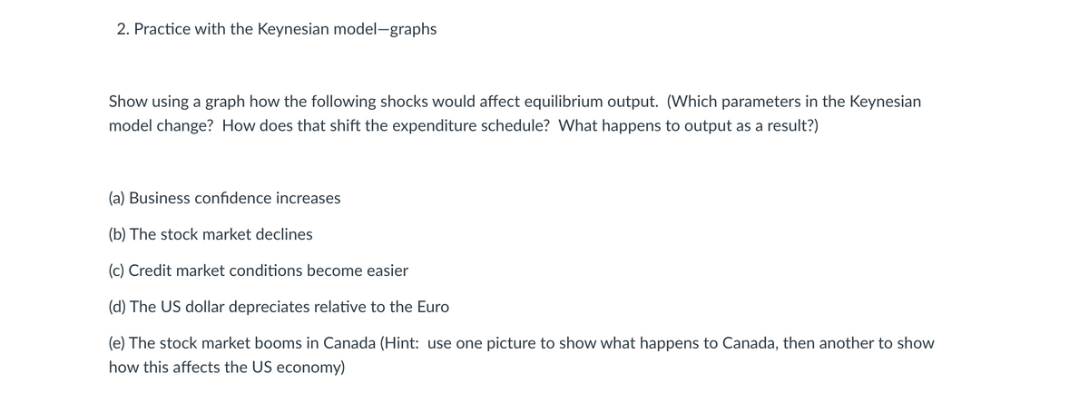 2. Practice with the Keynesian model-graphs
Show using a graph how the following shocks would affect equilibrium output. (Which parameters in the Keynesian
model change? How does that shift the expenditure schedule? What happens to output as a result?)
(a) Business confidence increases
(b) The stock market declines
(c) Credit market conditions become easier
(d) The US dollar depreciates relative to the Euro
(e) The stock market booms in Canada (Hint: use one picture to show what happens to Canada, then another to show
how this affects the US economy)
