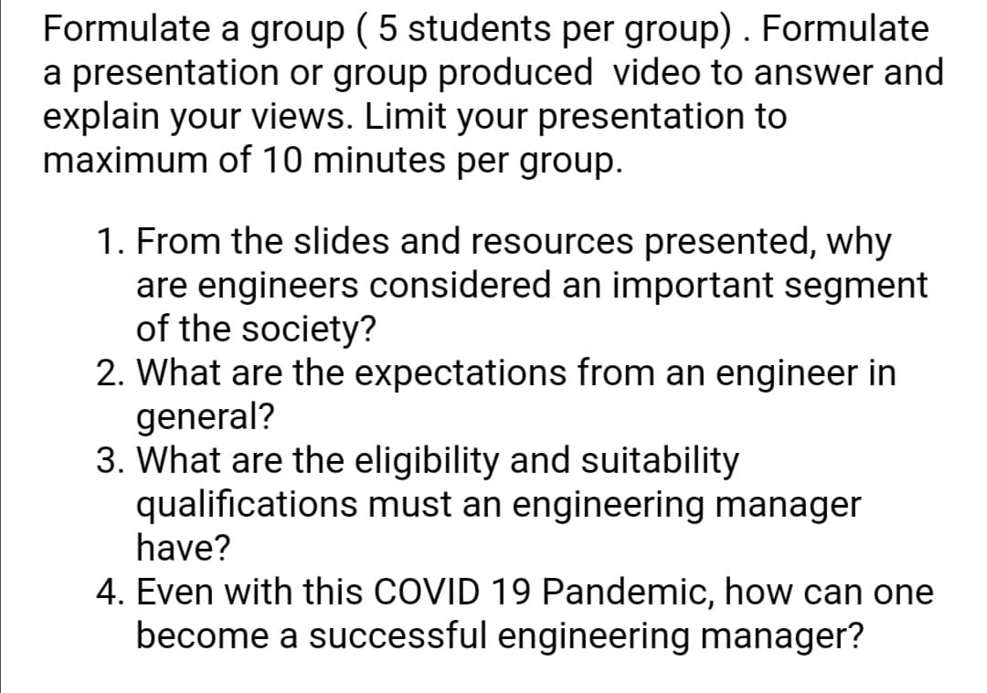 Formulate a group ( 5 students per group) . Formulate
a presentation or group produced video to answer and
explain your views. Limit your presentation to
maximum of 10 minutes per group.
1. From the slides and resources presented, why
are engineers considered an important segment
of the society?
2. What are the expectations from an engineer in
general?
3. What are the eligibility and suitability
qualifications must an engineering manager
have?
4. Even with this COVID 19 Pandemic, how can one
become a successful engineering manager?
