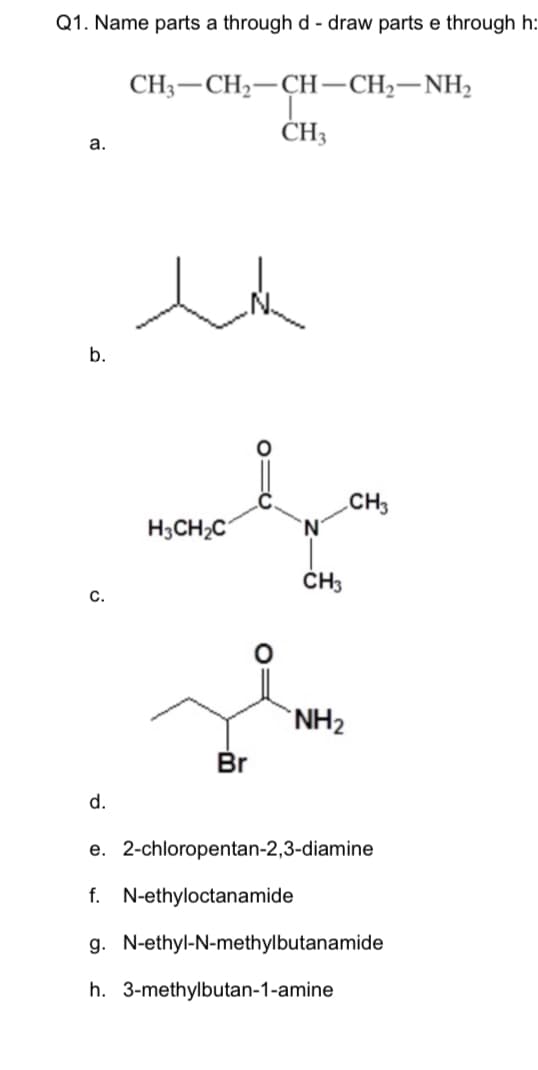 Q1. Name parts a through d - draw parts e through h:
CH3-CH2-CH-CH,-NH,
ČH3
a.
b.
CH3
'N'
H3CH2C
ČH3
с.
NH2
Br
d.
e. 2-chloropentan-2,3-diamine
f. N-ethyloctanamide
g. N-ethyl-N-methylbutanamide
h. 3-methylbutan-1-amine
