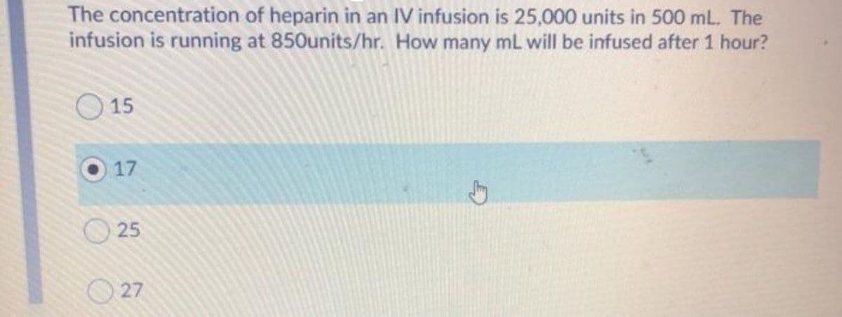 The concentration of heparin in an IV infusion is 25,000 units in 500 mL. The
infusion is running at 850units/hr. How many mL will be infused after 1 hour?
O 15
17
25
O 27
