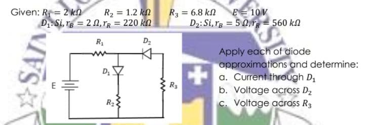 Given: R = 2 kn
D1:Si, re = 2 n, rR = 220 kn
E= 10 V
R2 = 1.2 kn
R3 = 6.8 kn
D2: Si, rg = 5 0, = 560 kn
R1
D2
Apply each of diode
approximations and determine:
a. Current through D1
b. Voltage across D2
c. Voltage across R3
R3
R2
SAIN

