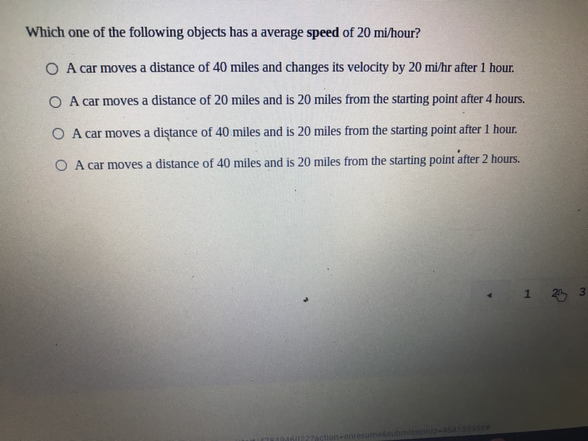 Which one of the following objects has a average speed of 20 mi/hour?
O A car moves a distance of 40 miles and changes its velocity by 20 mi/hr after 1 hour.
O A car moves a distance of 20 miles and is 20 miles from the starting point after 4 hours.
O A car moves a diştance of 40 miles and is 20 miles from the starting point after 1 hour.
O A car moves a distance of 40 miles and is 20 miles from the starting point after 2 hours.
ssionld-D464133958#
