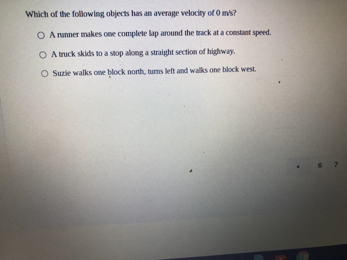 Which of the following objects has an average velocity of 0 m/s?
O A runner makes one complete lap around the track at a constant speed.
O A truck skids to a stop along a straight section of highway.
O Suzie walks one block north, turns left and walks one block west.
6
