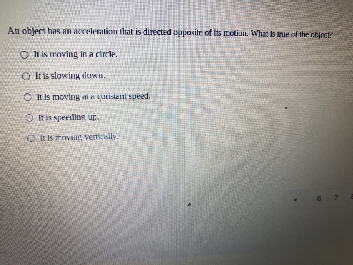 An object has an acceleration that is directed opposite of its motion. What is true of the object?
O It is moving in a circle.
O It is slowing down.
O It is moving at a constant speed.
O It is speeding up.
O It is moving vertically.
6 7
