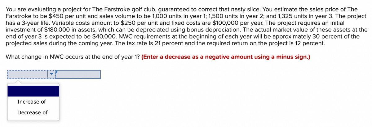 You are evaluating a project for The Farstroke golf club, guaranteed to correct that nasty slice. You estimate the sales price of The
Farstroke to be $450 per unit and sales volume to be 1,000 units in year 1; 1,500 units in year 2; and 1,325 units in year 3. The project
has a 3-year life. Variable costs amount to $250 per unit and fixed costs are $100,000 per year. The project requires an initial
investment of $180,000 in assets, which can be depreciated using bonus depreciation. The actual market value of these assets at the
end of year 3 is expected to be $40,000. NWC requirements at the beginning of each year will be approximately 30 percent of the
projected sales during the coming year. The tax rate is 21 percent and the required return on the project is 12 percent.
What change in NWC occurs at the end of year 1? (Enter a decrease as a negative amount using a minus sign.)
Increase of
Decrease of