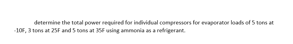 determine the total power required for individual compressors for evaporator loads of 5 tons at
-10F, 3 tons at 25F and 5 tons at 35F using ammonia as a refrigerant.