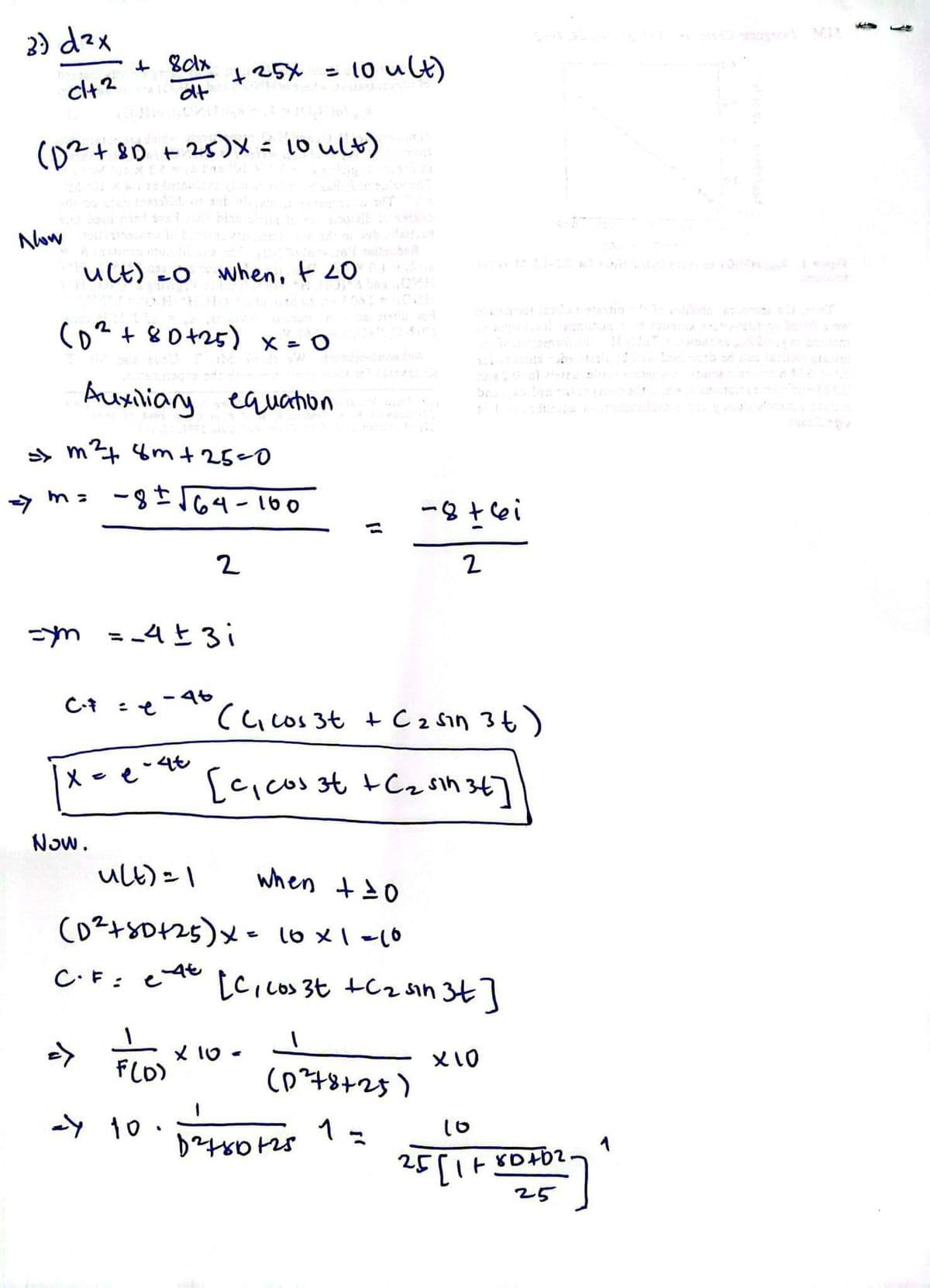 3) d²x
clt2
Now
(D² +81 +25)X = 10 ult)
u(t)=0 when, + 20
2
(D² + 80 +25) x = 0
Auxiliary equation
>> m² 8m+25=0
=> m= -8± √64-100
C-F
+ 8clx
dt
X
=ym = _4 ± 3 i
Now.
+ 25x = 10 ult)
C.F=
=>
-4t
4t
2
u(t) = 1
when + 10
(D²+50+25) x = 10 x 1 =10
X
et
(C₁ cos 3t + C ₂ sin 3 t)
[c₁ cos 3t + C₂ sin 34]
[C, cos 3t +C₂ sin 3t]
x 10.
-8+6i
2
F(D)
24 10 0²24+80125
(0²78725)
1=
x 10
91
80402
25
25[1+801