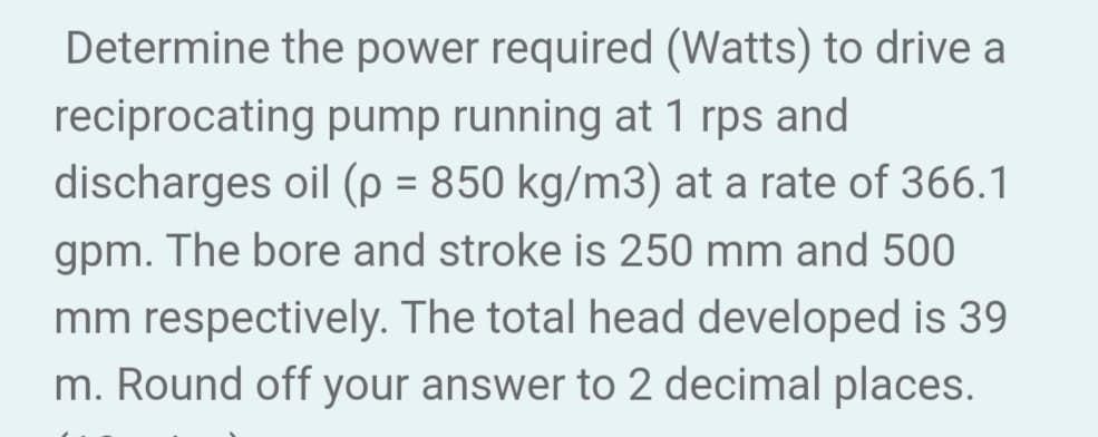 Determine the power required (Watts) to drive a
reciprocating pump running at 1 rps and
discharges oil (p = 850 kg/m3) at a rate of 366.1
gpm. The bore and stroke is 250 mm and 500
mm respectively. The total head developed is 39
m. Round off your answer to 2 decimal places.