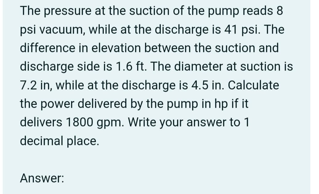 The pressure at the suction of the pump reads 8
psi vacuum, while at the discharge is 41 psi. The
difference in elevation between the suction and
discharge side is 1.6 ft. The diameter at suction is
7.2 in, while at the discharge is 4.5 in. Calculate
the power delivered by the pump in hp if it
delivers 1800 gpm. Write your answer to 1
decimal place.
Answer: