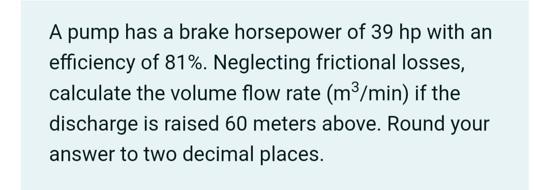 A pump has a brake horsepower of 39 hp with an
efficiency of 81%. Neglecting frictional losses,
calculate the volume flow rate (m³/min) if the
discharge is raised 60 meters above. Round your
answer to two decimal places.
