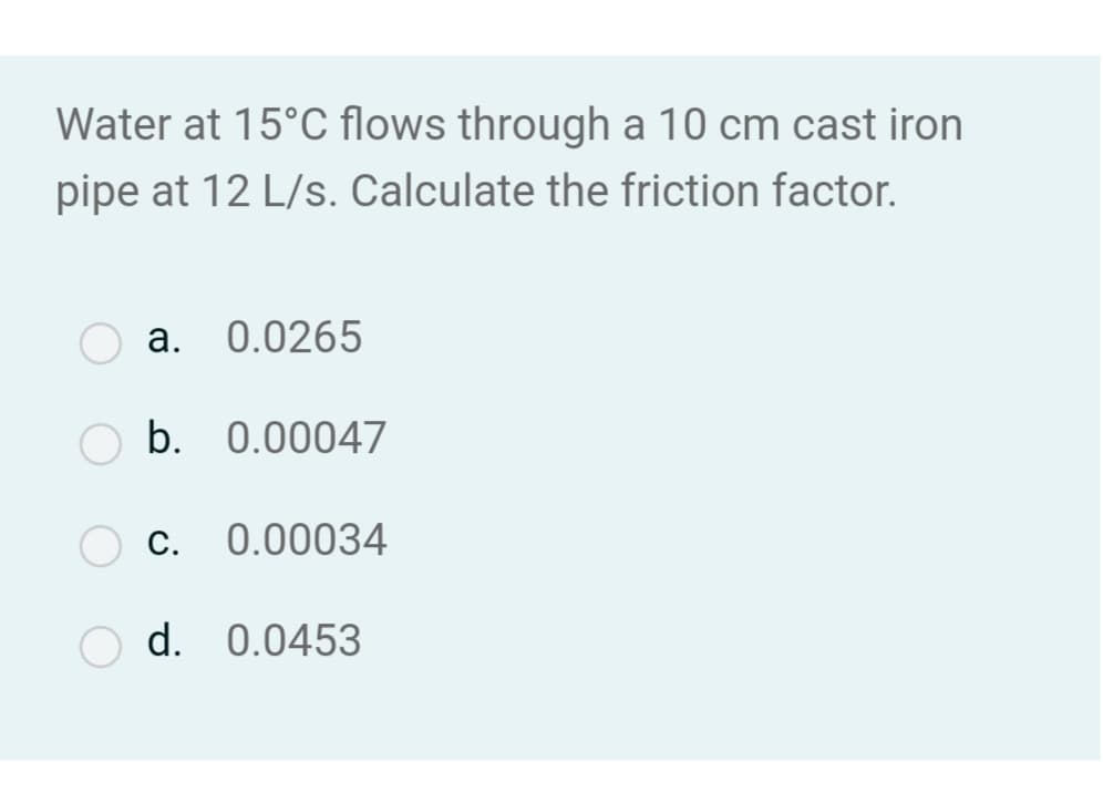 Water at 15°C flows through a 10 cm cast iron
pipe at 12 L/s. Calculate the friction factor.
a. 0.0265
b. 0.00047
C.
0.00034
O d. 0.0453