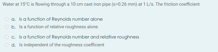 Water at 15°C is flowing through a 10 cm cast iron pipe (ɛ=0.26 mm) at 1 L/s. The friction coefficient
O a. Is a function of Reynolds number alone
b. Is a function of relative roughness alone
O c. Is a function of Reynolds number and relative roughness
O d. Is independent of the roughness coefficient