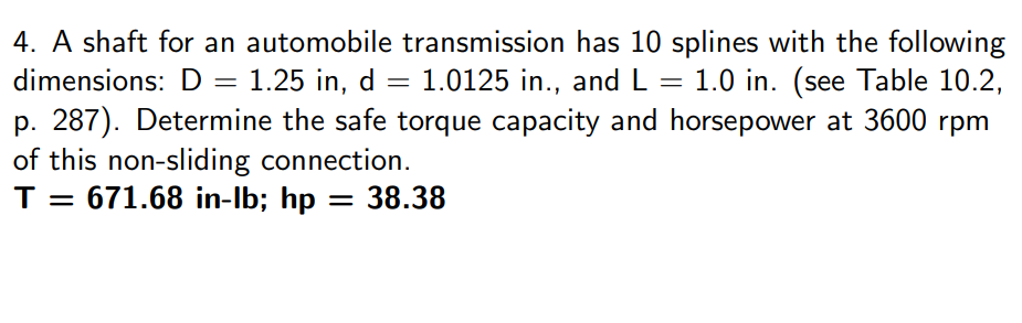 4. A shaft for an automobile transmission has 10 splines with the following
dimensions: D = 1.25 in, d = 1.0125 in., and L = 1.0 in. (see Table 10.2,
p. 287). Determine the safe torque capacity and horsepower at 3600 rpm
of this non-sliding connection.
T = 671.68 in-lb; hp = 38.38