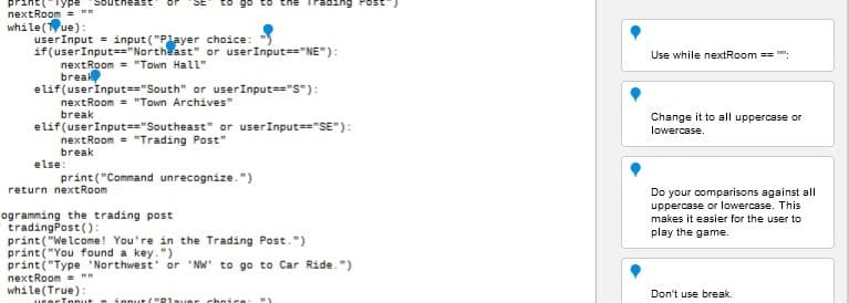 Type Southeast
nextRoom=""
while(Tue):
user Input = input ("Player
if(user Input=="Northeast"
nextRoom= "Town Hall"
choice:
or userInput=="NE"):
break
elif (user Input == "South" or user Input=="S"):
nextRoom= "Town Archives"
break
elif (user Input=="Southeast" or userInput=="SE"):
nextRoom= "Trading Post"
break
else:
print("Command unrecognize.")
return nextRoom
ogramming the trading post
tradingPost():
print("Welcome! You're in the Trading Post.")
print("You found a key.")
print("Type Northwest' or 'NW' to go to Car Ride.")
nextRoom=""
while(True):
userToput fout/"Player choice: "₁
Use while nextRoom ==
Change it to all uppercase or
lowercase.
Do your comparisons against all
uppercase or lowercase. This
makes it easier for the user to
play the game.
Don't use break.