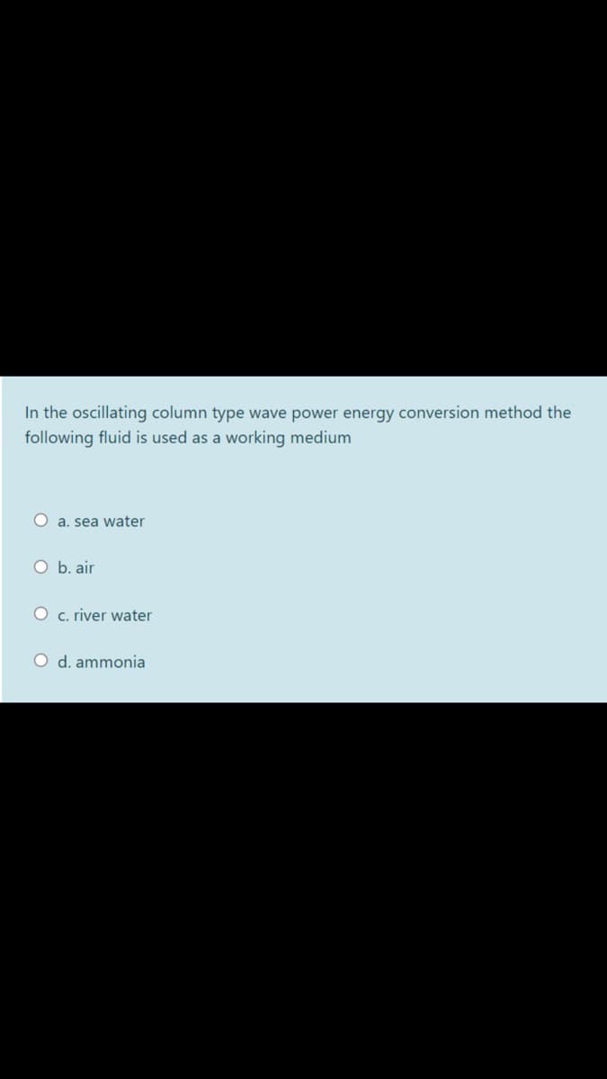 In the oscillating column type wave power energy conversion method the
following fluid is used as a working medium
O a. sea water
O b. air
O c. river water
O d. ammonia
