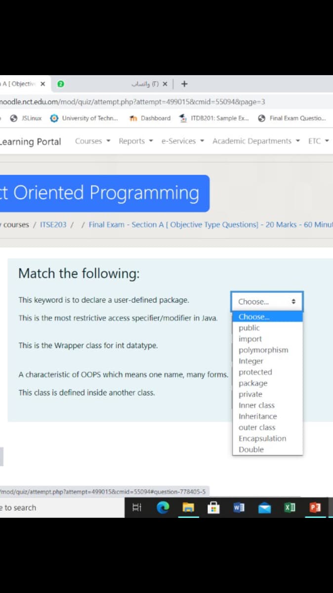 A[Objectiv x
luilz (T) ×
+
noodle.nct.edu.om/mod/quiz/attempt.php?attempt3D499015&cmid=55094&page=3
- O JSLinux
O University of Techn..
Th Dashboard
* ITDB201: Sample Ex.
O Final Exam Questio.
Learning Portal
Academic Departments
Courses Reports -
e-Services -
ETC -
t Oriented Programming
y courses / ITSE203// Final Exam - Section A [ Objective Type Questions] - 20 Marks - 60 Minut
Match the following:
This keyword is to declare a user-defined package.
Choose.
This is the most restrictive access specifier/modifier in Java.
Choose.
public
import
polymorphism
This is the Wrapper class for int datatype.
Integer
A characteristic of OOPS which means one name, many forms.
protected
package
This class is defined inside another class.
private
Inner class
Inheritance
outer class
Encapsulation
Double
"mod/quiz/attempt.php?attempt=499015&cmid=55094#question-778405-5
e to search
w]
P3
立
