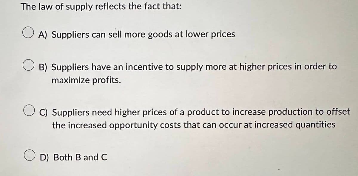 The law of supply reflects the fact that:
A) Suppliers can sell more goods at lower prices
B) Suppliers have an incentive to supply more at higher prices in order to
maximize profits.
C) Suppliers need higher prices of a product to increase production to offset
the increased opportunity costs that can occur at increased quantities
D) Both B and C