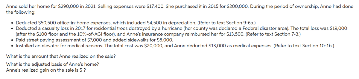 Anne sold her home for $290,000 in 2021. Selling expenses were $17,400. She purchased it in 2015 for $200,000. During the period of ownership, Anne had done
the following:
• Deducted $50,500 office-in-home expenses, which included $4,500 in depreciation. (Refer to text Section 9-6a.)
• Deducted a casualty loss in 2017 for residential trees destroyed by a hurricane (her county was declared a Federal disaster area). The total loss was $19,000
(after the $100 floor and the 10%-of-AGI floor), and Anne's insurance company reimbursed her for $13,500. (Refer to text Section 7-3.)
• Paid street paving assessment of $7,000 and added sidewalks for $8,000.
• Installed an elevator for medical reasons. The total cost was $20,000, and Anne deducted $13,000 as medical expenses. (Refer to text Section 10-1b.)
What is the amount that Anne realized on the sale?
What is the adjusted basis of Anne's home?
Anne's realized gain on the sale is $ ?
