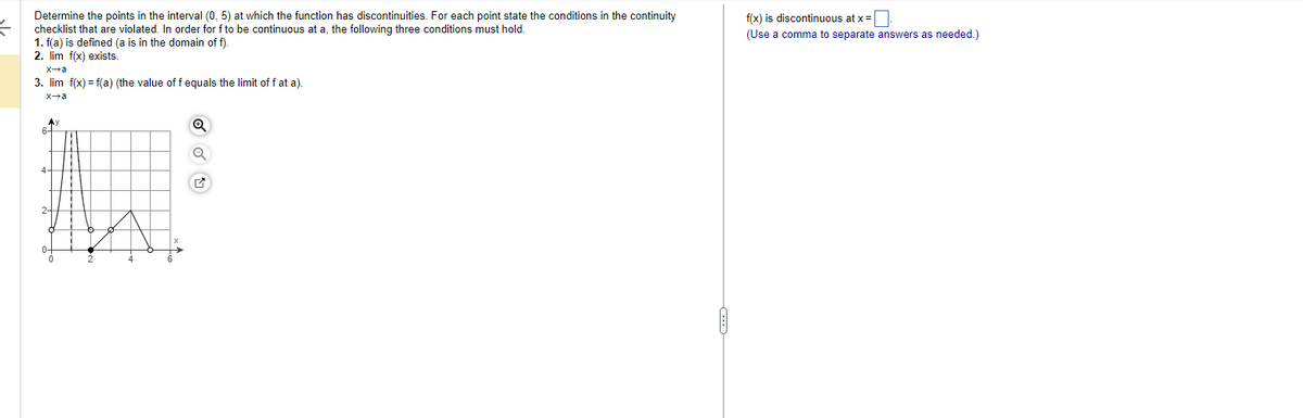 Determine the points in the interval (0,5) at which the function has discontinuities. For each point state the conditions in the continuity
checklist that are violated. In order for f to be continuous at a, the following three conditions must hold.
1. f(a) is defined (a is in the domain off).
2. lim f(x) exists.
x→a
3. lim f(x) = f(a) (the value of f equals the limit off at a).
x→a
6+
Q
Q
f(x) is discontinuous at x =
(Use a comma to separate answers as needed.)