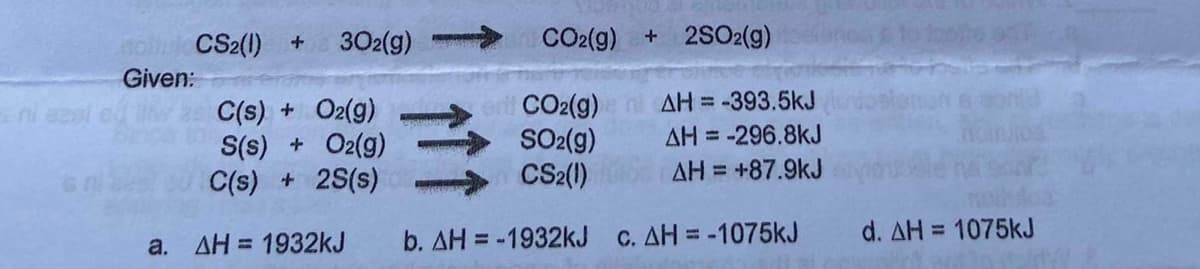 CS2(1) +
302(g)
CO2(g) + 2SO2(g)
Given:
AH = -393.5kJ
C(s) + O2(g)
S(s) + O2(g)
C(s) + 2S(s)
CO2(g)
SO2(g)
CS2()
AH = -296.8kJ
AH = +87.9kJ
b. AH = -1932kJ c. AH = -1075KJ
d. AH = 1075kJ
%3D
a. AH = 1932kJ
%3D

