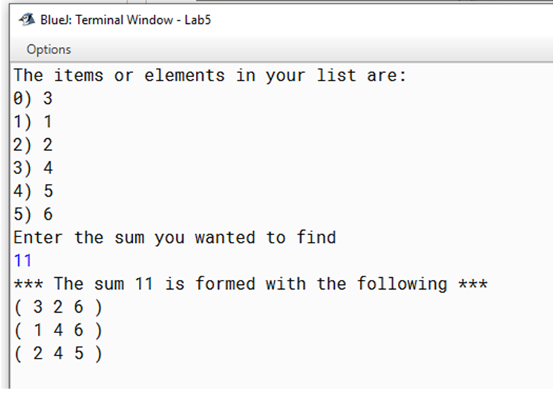 BlueJ: Terminal Window - Lab5
Options
The items or elements in your list are:
0) 3
1) 1
2) 2
3) 4
4) 5
5) 6
Enter the sum you wanted to find
11
*** The sum 11 is formed with the following ***
( 3 2 6 )
( 14 6 )
|( 2 4 5 )

