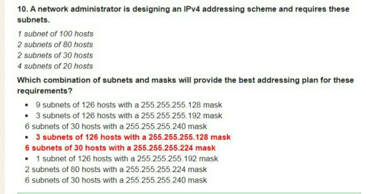10. A network administrator is designing an IPV4 addressing scheme and requires these
subnets.
1 subnet of 100 hosts
2 subnets of 80 hosts
2 subnets of 30 hosts
4 subnets of 20 hosts
Which combination of subnets and masks will provide the best addressing plan for these
requirements?
• 9 subnets of 126 hosts with a 255.255.255.128 mask
• 3 subnets of 126 hosts with a 255.255.255.192 mask
6 subnets of 30 hosts with a 255.255.255.240 mask
• 3 subnets of 126 hosts with a 255.255.255.128 mask
6 subnets of 30 hosts with a 255.255.255.224 mask
• 1 subnet of 126 hosts with a 255.255.255.192 mask
2 subnets of 80 hosts with a 255.255.255.224 mask
6 subnets of 30 hosts with a 255.255.255.240 mask
