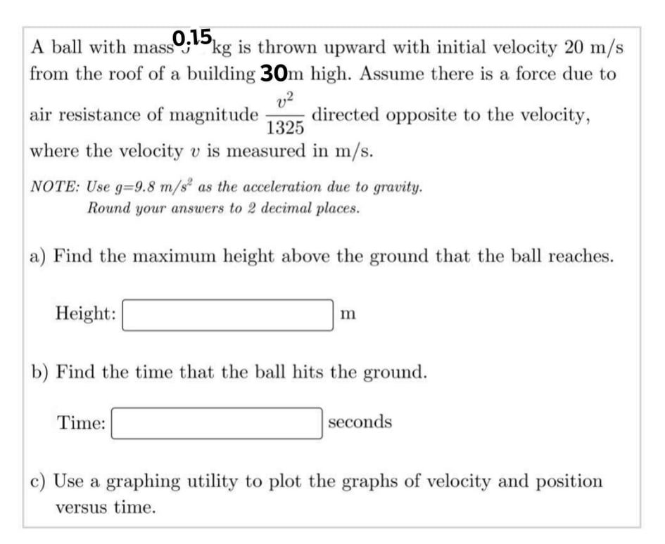 0,15
kg is thrown upward with initial velocity 20 m/s
A ball with mass
from the roof of a building 30m high. Assume there is a force due to
air resistance of magnitude
directed opposite to the velocity,
1325
where the velocity v is measured in m/s.
NOTE: Use g=9.8 m/s as the acceleration due to gravity.
Round your answers to 2 decimal places.
a) Find the maximum height above the ground that the ball reaches.
Height:
m
b) Find the time that the ball hits the ground.
Time:
seconds
c) Use a graphing utility to plot the graphs of velocity and position
versus time.
