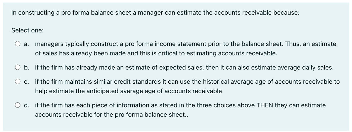 In constructing a pro forma balance sheet a manager can estimate the accounts receivable because:
Select one:
a. managers typically construct a pro forma income statement prior to the balance sheet. Thus, an estimate
of sales has already been made and this is critical to estimating accounts receivable.
O b.
if the firm has already made an estimate of expected sales, then it can also estimate average daily sales.
O c.
if the firm maintains similar credit standards it can use the historical average age of accounts receivable to
help estimate the anticipated average age of accounts receivable
O d. if the firm has each piece of information as stated in the three choices above THEN they can estimate
accounts receivable for the pro forma balance sheet..