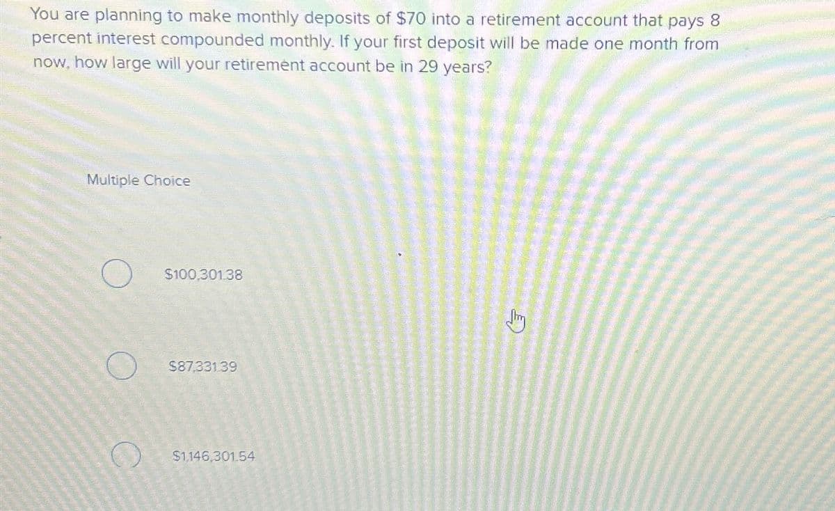 You are planning to make monthly deposits of $70 into a retirement account that pays 8
percent interest compounded monthly. If your first deposit will be made one month from
now, how large will your retirement account be in 29 years?
Multiple Choice
$100,301.38
$87,331.39
$1,146,301.54
Jim