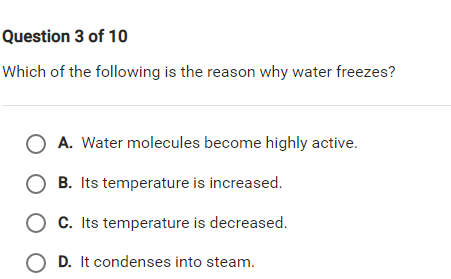 Question 3 of 10
Which of the following is the reason why water freezes?
A. Water molecules become highly active.
B. Its temperature is increased.
O C. Its temperature is decreased.
O D. It condenses into steam.

