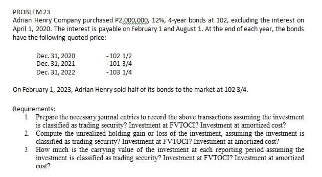 PROBLEM 23
Adrian Henry Company purchased P2,000,.000, 12%, 4-year bonds at 102, excluding the interest on
April 1, 2020. The interest is payable on February 1 and August 1. At the end of each year, the bonds
have the following quoted price:
Dec. 31, 2020
Dec. 31, 2021
-102 1/2
-101 3/4
Dec. 31, 2022
-103 1/4
On February 1, 2023, Adrian Henry sold half of its bonds to the market at 102 3/4.
Requirements:
1. Prepare the necessary journal entries to record the above transactions assuming the investment
is classified as trading security? Investment at FVTOCI? Investment at amortized cost?
2. Compute the unrealized holding gain or loss of the investment, assuming the investment is
classified as trading security? Investment at FVTOCI? Investment at amortized cost?
3. How much is the carrying value of the investment at each reporting period assuming the
investment is classified as trading security? Investment at FVTOCI? Investment at amortized
cost?
