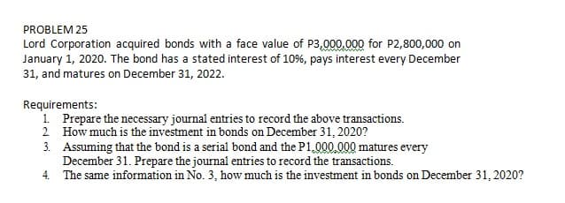 PROBLEM 25
Lord Corporation acquired bonds with a face value of P3,000.000 for P2,800,000 on
January 1, 2020. The bond has a stated interest of 10%, pays interest every December
31, and matures on December 31, 2022.
Requirements:
1. Prepare the necessary journal entries to record the above transactions.
2 How much is the investment in bonds on December 31, 2020?
3. Assuming that the bond is a serial bond and the P1,000.000 matures every
December 31. Prepare the journal entries to record the transactions.
4. The same information in No. 3, how much is the investment in bonds on December 31, 2020?
