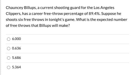 Chauncey Billups, a current shooting guard for the Los Angeles
Clippers, has a career free-throw percentage of 89.4%. Suppose he
shoots six free throws in tonight's game. What is the expected number
of free throws that Billups will make?
6.000
0.636
5.686
5.364