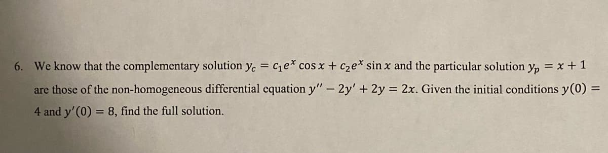 6. We know that the complementary solution yc = C₁e* cos x + c₂ex sin x and the particular solution yp = x + 1
are those of the non-homogeneous differential equation y" - 2y' + 2y = 2x. Given the initial conditions y(0) =
4 and y'(0) = 8, find the full solution.
