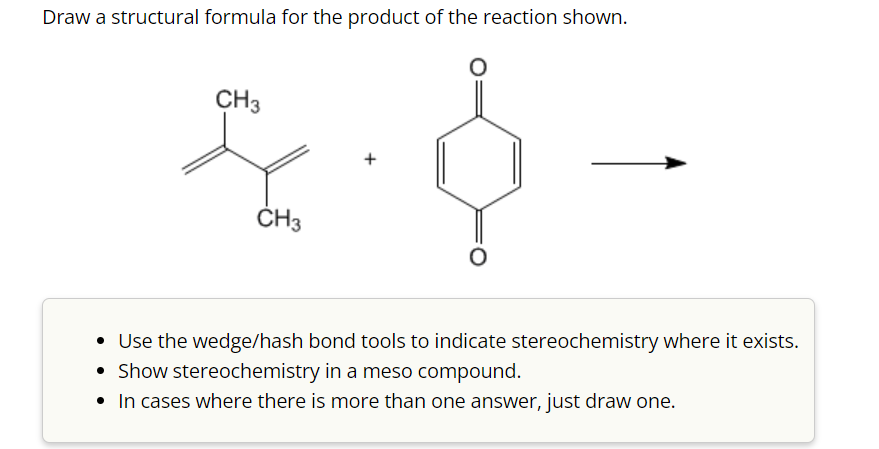 Draw a structural formula for the product of the reaction shown.
CH3
CH3
• Use the wedge/hash bond tools to indicate stereochemistry where it exists.
• Show stereochemistry in a meso compound.
• In cases where there is more than one answer, just draw one.