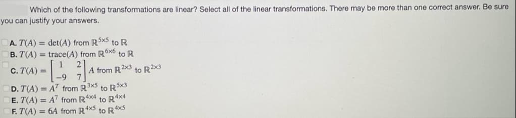 Which of the following transformations are linear? Select all of the linear transformations. There may be more than one correct answer. Be sure
you can justify your answers.
A. T(A) = det(A) from R5x5 to R
B. T(A) =
trace(A) from R6x6 to R
C. T(A) =
[1]
D. T(A) AT from R3x5 to R5x3
E. T(A) = A7 from R4x4 to R4x4
F. T(A) = 6A from R4x5 to R4x5
A from R 2x3 to R2x3