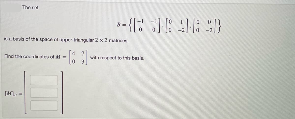 The set
is a basis of the space of upper-triangular 2 x 2 matrices.
4
[63]
0
Find the coordinates of M =
[M]B =
B
={[ ] [ 2] [82]}
with respect to this basis.