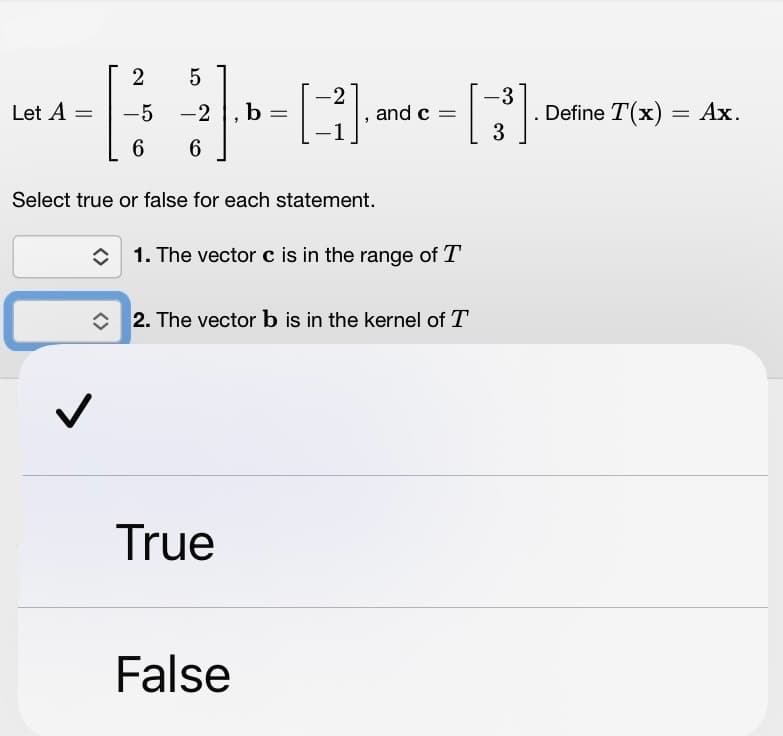 Let A
=
2
-5
6
✓
5
-2
6
b
=
Select true or false for each statement.
True
-2
[3].
False
and c =
1. The vector c is in the range of T
2. The vector b is in the kernel of T
-3
[3³]
Define T(x) = Ax.